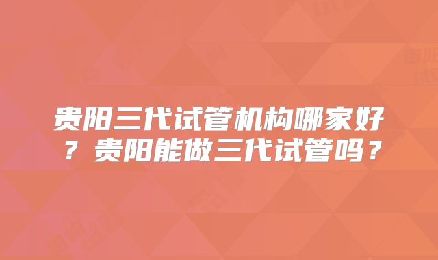 贵阳三代试管机构哪家好？贵阳能做三代试管吗？