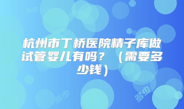 杭州市丁桥医院精子库做试管婴儿有吗?(需要多少钱)