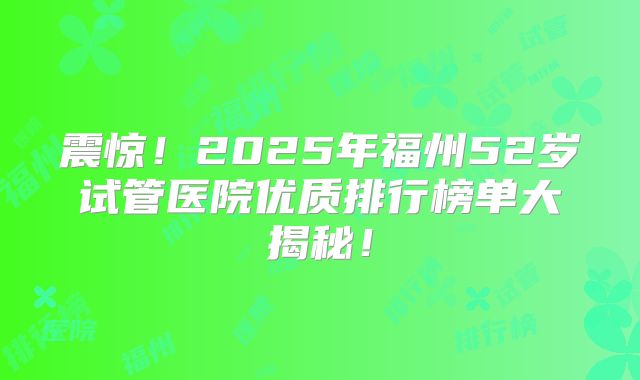 震惊！2025年福州52岁试管医院优质排行榜单大揭秘！