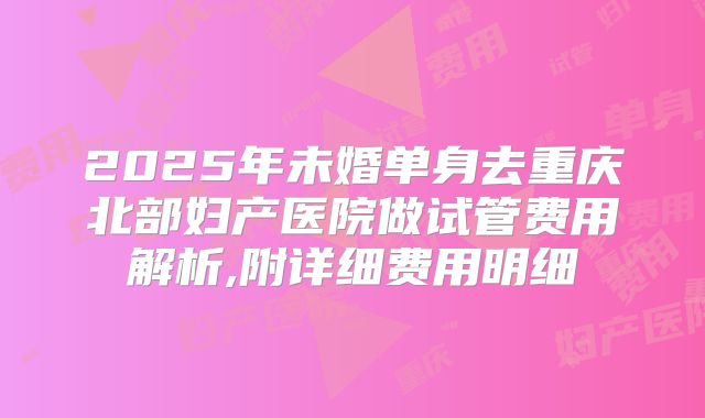 2025年未婚单身去重庆北部妇产医院做试管费用解析,附详细费用明细