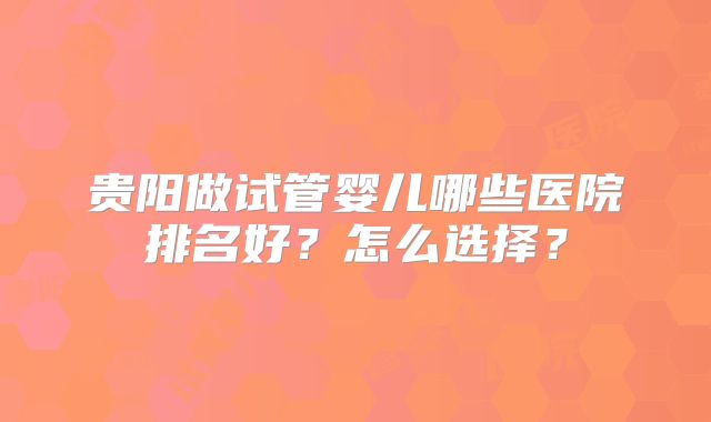 贵阳做试管婴儿哪些医院排名好？怎么选择？