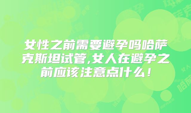 女性之前需要避孕吗哈萨克斯坦试管,女人在避孕之前应该注意点什么！