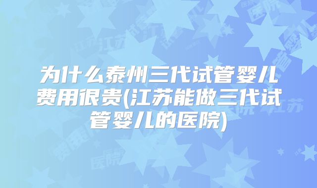 为什么泰州三代试管婴儿费用很贵(江苏能做三代试管婴儿的医院)