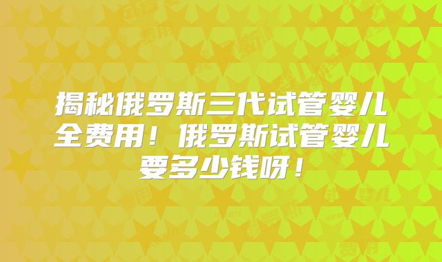 揭秘俄罗斯三代试管婴儿全费用!俄罗斯试管婴儿要多少钱呀!