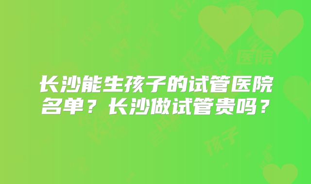 长沙能生孩子的试管医院名单?长沙做试管贵吗?