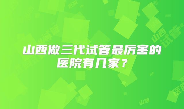 山西做三代试管最厉害的医院有几家？