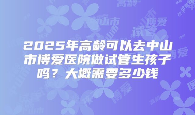 2025年高龄可以去中山市博爱医院做试管生孩子吗?大概需要多少钱