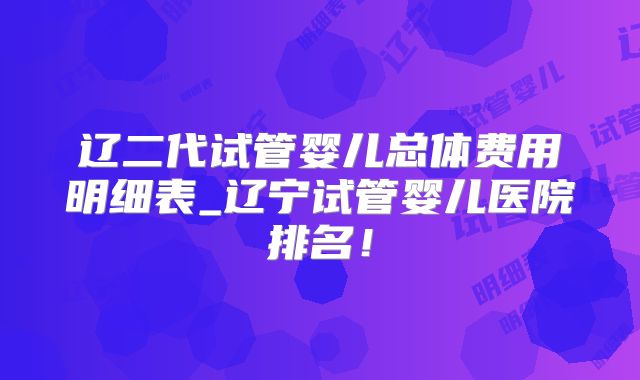 辽二代试管婴儿总体费用明细表_辽宁试管婴儿医院排名！