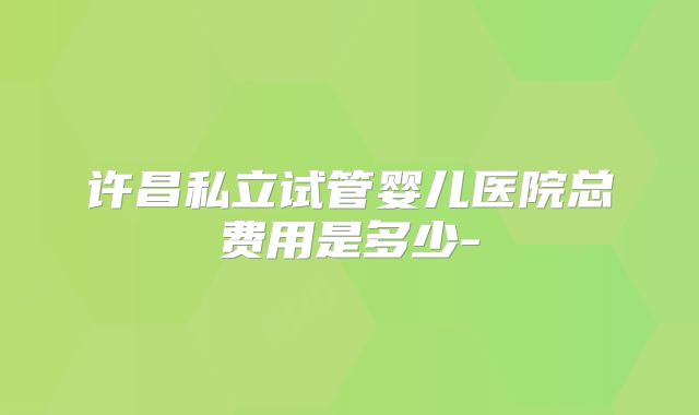 许昌私立试管婴儿医院总费用是多少-