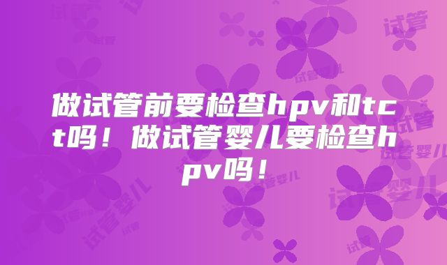 做试管前要检查hpv和tct吗！做试管婴儿要检查hpv吗！