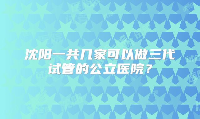 沈阳一共几家可以做三代试管的公立医院?