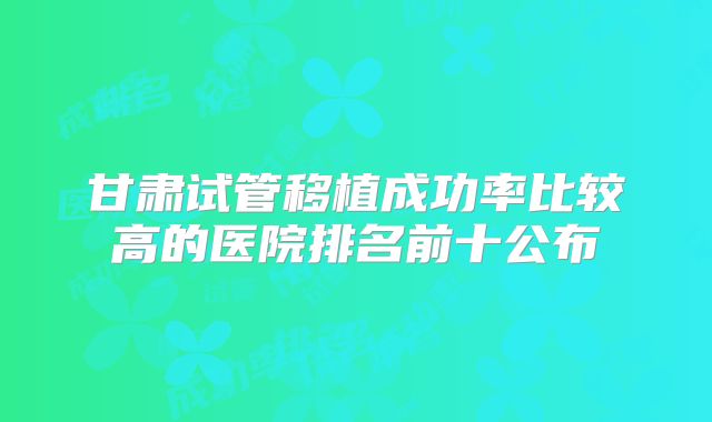 甘肃试管移植成功率比较高的医院排名前十公布