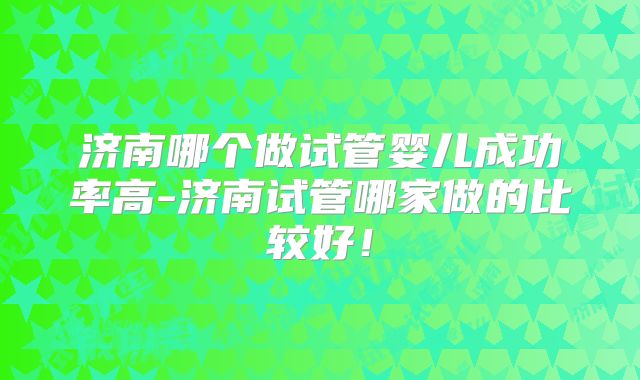 济南哪个做试管婴儿成功率高-济南试管哪家做的比较好!