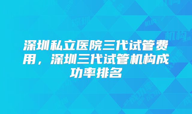 深圳私立医院三代试管费用，深圳三代试管机构成功率排名
