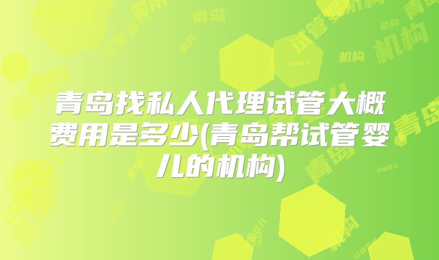 青岛找私人代理试管大概费用是多少(青岛帮试管婴儿的机构)
