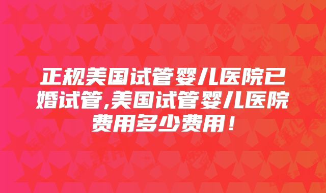 正规美国试管婴儿医院已婚试管,美国试管婴儿医院费用多少费用!