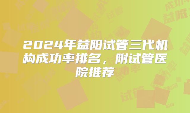 2024年益阳试管三代机构成功率排名，附试管医院推荐