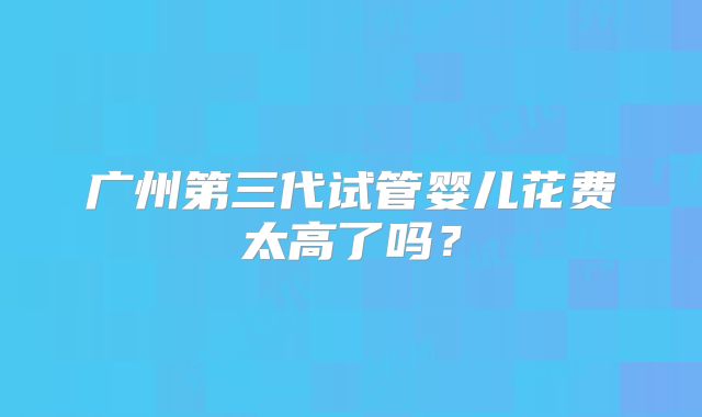 广州第三代试管婴儿花费太高了吗？