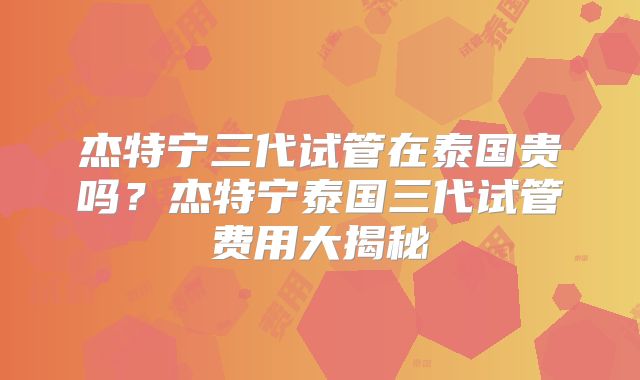杰特宁三代试管在泰国贵吗?杰特宁泰国三代试管费用大揭秘