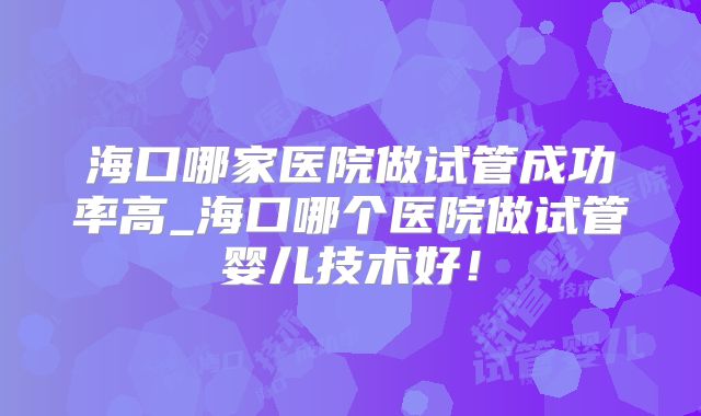 海口哪家医院做试管成功率高_海口哪个医院做试管婴儿技术好！