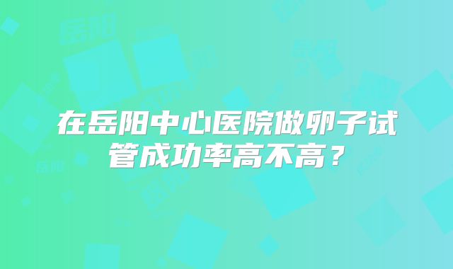 在岳阳中心医院做卵子试管成功率高不高？