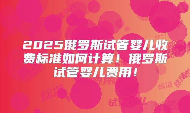 2025俄罗斯试管婴儿收费标准如何计算！俄罗斯试管婴儿费用！