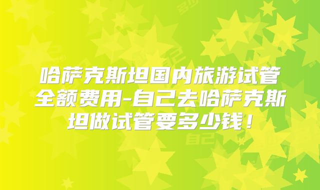 哈萨克斯坦国内旅游试管全额费用-自己去哈萨克斯坦做试管要多少钱！