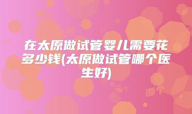 在太原做试管婴儿需要花多少钱(太原做试管哪个医生好)
