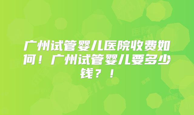广州试管婴儿医院收费如何!广州试管婴儿要多少钱?!