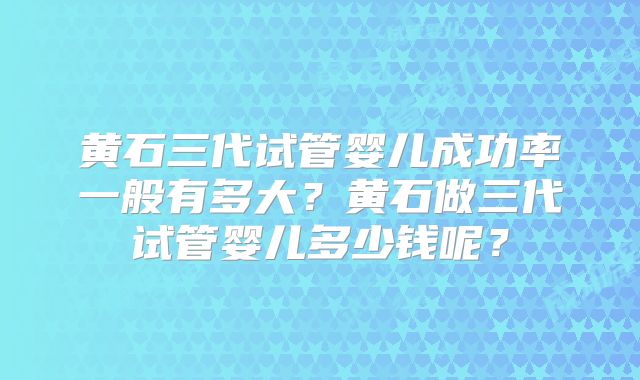 黄石三代试管婴儿成功率一般有多大？黄石做三代试管婴儿多少钱呢？