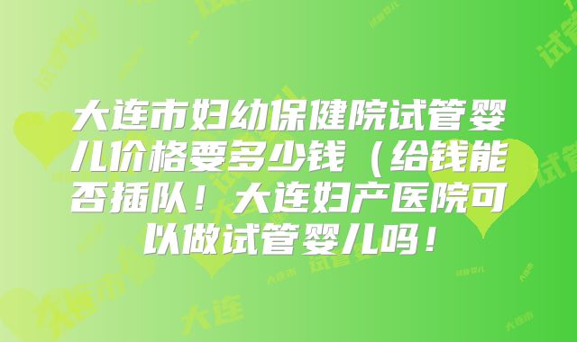 大连市妇幼保健院试管婴儿价格要多少钱（给钱能否插队！大连妇产医院可以做试管婴儿吗！