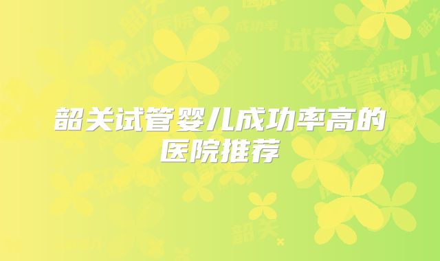 韶关试管婴儿成功率高的医院推荐