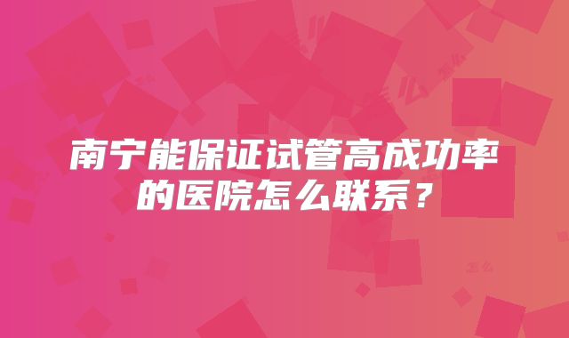 南宁能保证试管高成功率的医院怎么联系？