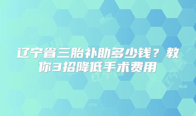 辽宁省三胎补助多少钱？教你3招降低手术费用