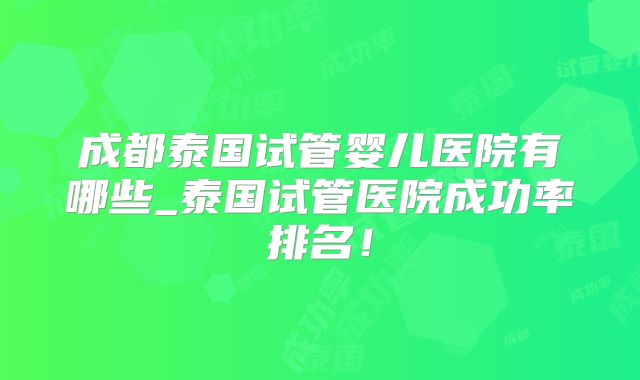 成都泰国试管婴儿医院有哪些_泰国试管医院成功率排名！