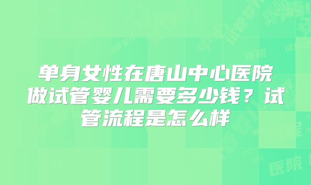 单身女性在唐山中心医院做试管婴儿需要多少钱?试管流程是怎么样