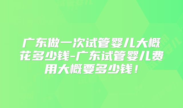 广东做一次试管婴儿大概花多少钱-广东试管婴儿费用大概要多少钱！