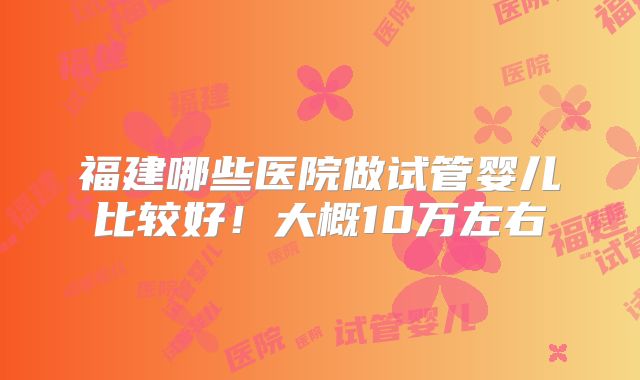 福建哪些医院做试管婴儿比较好!大概10万左右