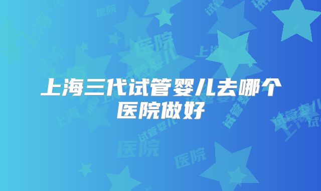 上海三代试管婴儿去哪个医院做好