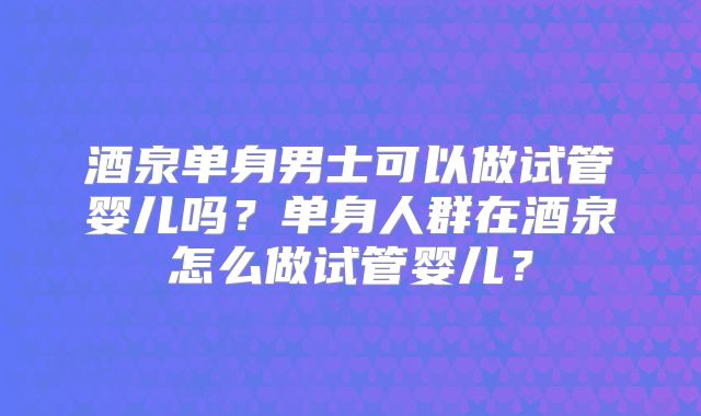酒泉单身男士可以做试管婴儿吗？单身人群在酒泉怎么做试管婴儿？