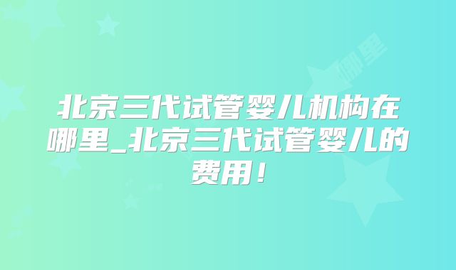 北京三代试管婴儿机构在哪里_北京三代试管婴儿的费用!