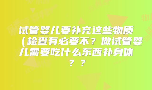 试管婴儿要补充这些物质(检查有必要不?做试管婴儿需要吃什么东西补身体??