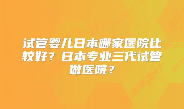 试管婴儿日本哪家医院比较好？日本专业三代试管做医院？
