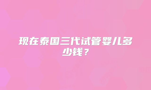 现在泰国三代试管婴儿多少钱？