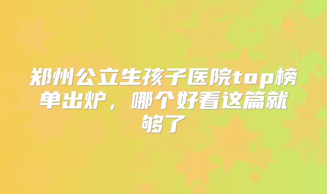郑州公立生孩子医院top榜单出炉,哪个好看这篇就够了