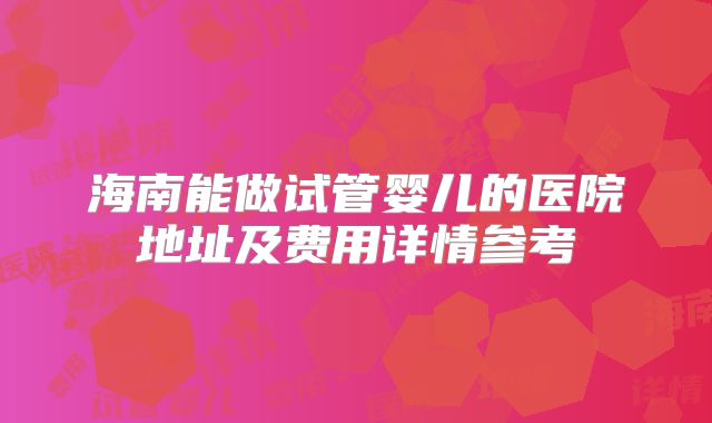 海南能做试管婴儿的医院地址及费用详情参考