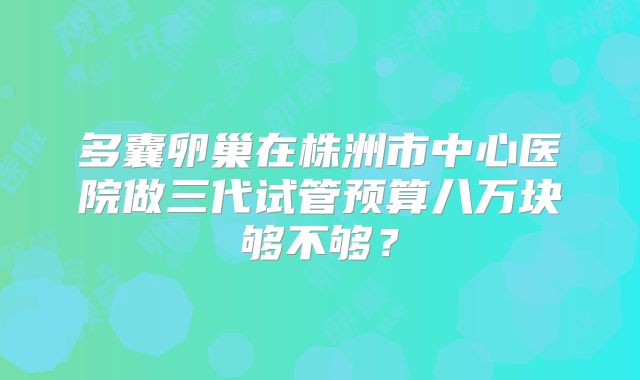 多囊卵巢在株洲市中心医院做三代试管预算八万块够不够？