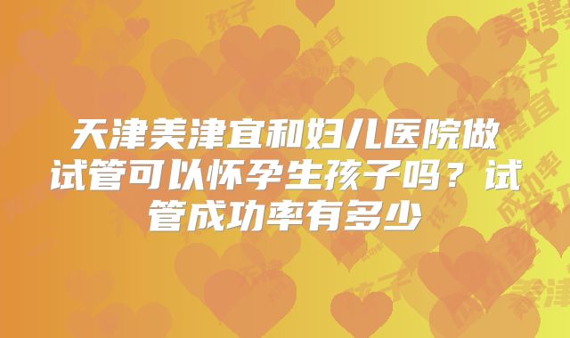 天津美津宜和妇儿医院做试管可以怀孕生孩子吗?试管成功率有多少