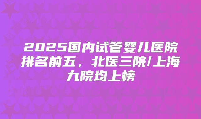 2025国内试管婴儿医院排名前五，北医三院/上海九院均上榜