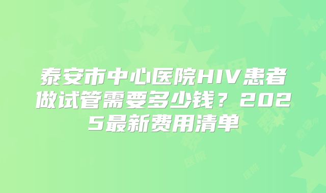 泰安市中心医院HIV患者做试管需要多少钱？2025最新费用清单